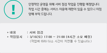 안정적인 서비스를 위해 시스템 점검 작업을 진행할 예정입니다. 작업 시간 중에는 서비스 이용에 제한이 있을 수 있으니 이점 양해 부탁 드립니다. 내용 : 정기 서버 점검, 작업일시 : 3/16(토) 17:00 ~ 21:00 (4시간 소요 예정) (작업에 따라 다소 시간이 지연될 수 있습니다.)